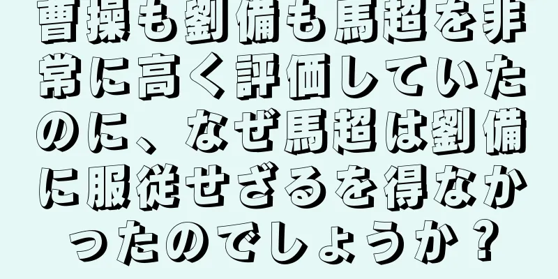 曹操も劉備も馬超を非常に高く評価していたのに、なぜ馬超は劉備に服従せざるを得なかったのでしょうか？