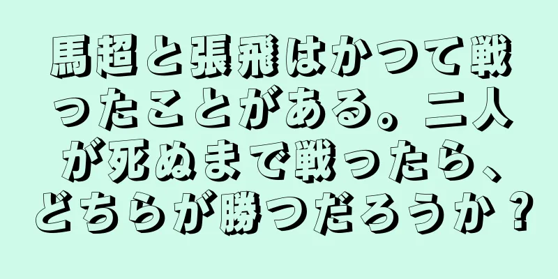 馬超と張飛はかつて戦ったことがある。二人が死ぬまで戦ったら、どちらが勝つだろうか？