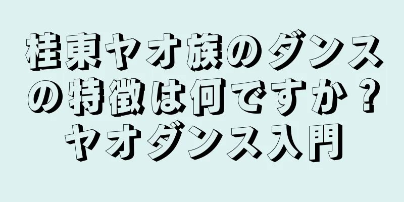 桂東ヤオ族のダンスの特徴は何ですか？ヤオダンス入門