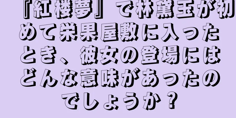 『紅楼夢』で林黛玉が初めて栄果屋敷に入ったとき、彼女の登場にはどんな意味があったのでしょうか？
