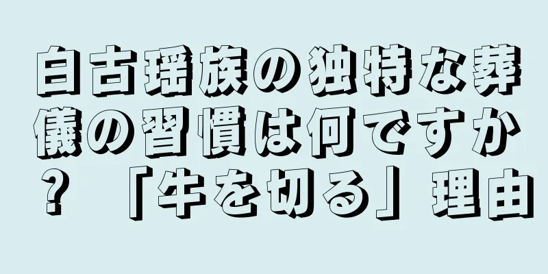 白古瑶族の独特な葬儀の習慣は何ですか？ 「牛を切る」理由