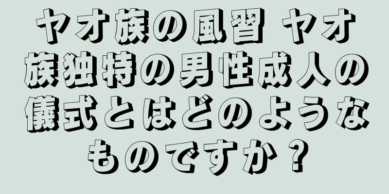 ヤオ族の風習 ヤオ族独特の男性成人の儀式とはどのようなものですか？