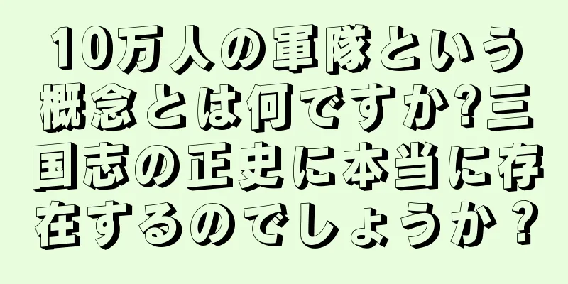 10万人の軍隊という概念とは何ですか?三国志の正史に本当に存在するのでしょうか？