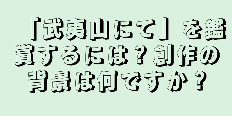 「武夷山にて」を鑑賞するには？創作の背景は何ですか？
