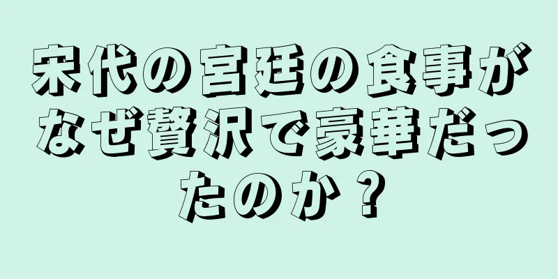 宋代の宮廷の食事がなぜ贅沢で豪華だったのか？