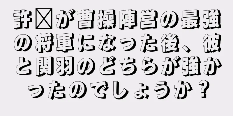 許褚が曹操陣営の最強の将軍になった後、彼と関羽のどちらが強かったのでしょうか？