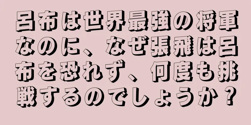 呂布は世界最強の将軍なのに、なぜ張飛は呂布を恐れず、何度も挑戦するのでしょうか？