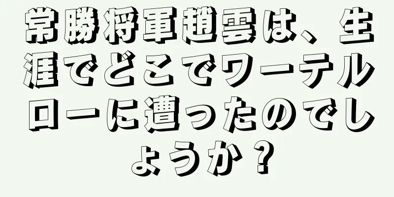 常勝将軍趙雲は、生涯でどこでワーテルローに遭ったのでしょうか？