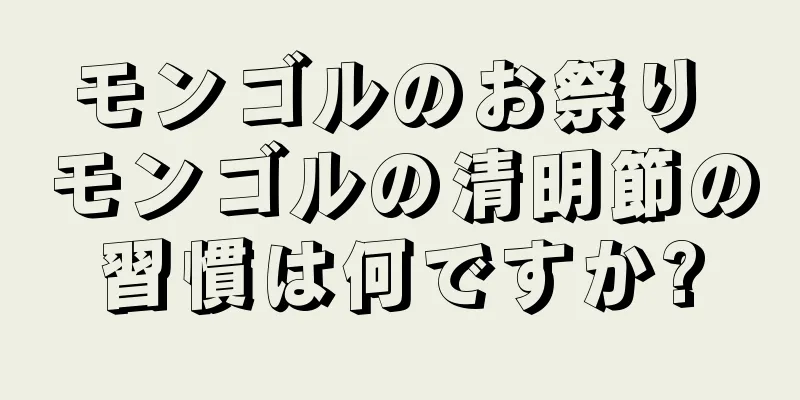 モンゴルのお祭り モンゴルの清明節の習慣は何ですか?