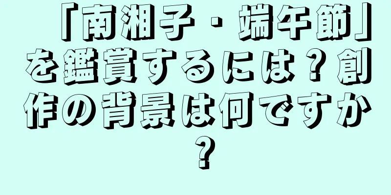 「南湘子・端午節」を鑑賞するには？創作の背景は何ですか？