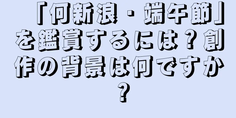 「何新浪・端午節」を鑑賞するには？創作の背景は何ですか？