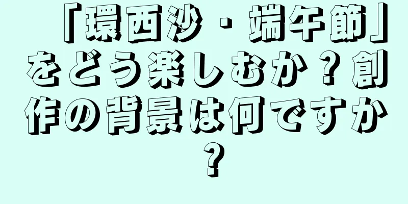 「環西沙・端午節」をどう楽しむか？創作の背景は何ですか？
