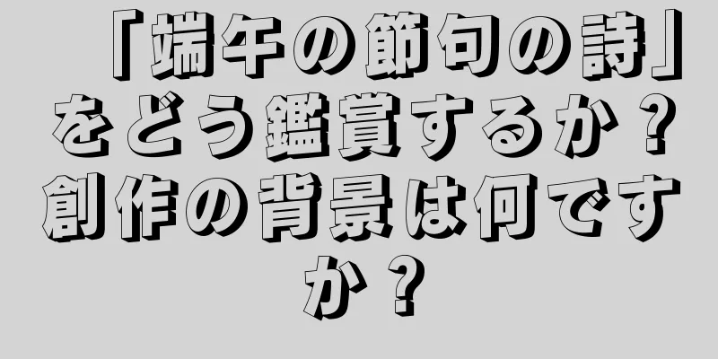 「端午の節句の詩」をどう鑑賞するか？創作の背景は何ですか？