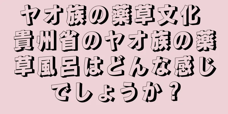 ヤオ族の薬草文化 貴州省のヤオ族の薬草風呂はどんな感じでしょうか？