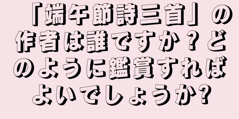 「端午節詩三首」の作者は誰ですか？どのように鑑賞すればよいでしょうか?