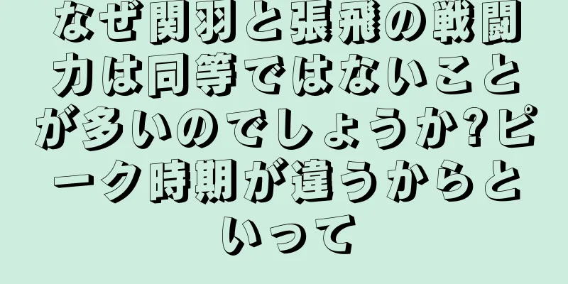 なぜ関羽と張飛の戦闘力は同等ではないことが多いのでしょうか?ピーク時期が違うからといって
