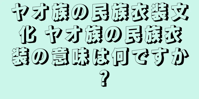 ヤオ族の民族衣装文化 ヤオ族の民族衣装の意味は何ですか？