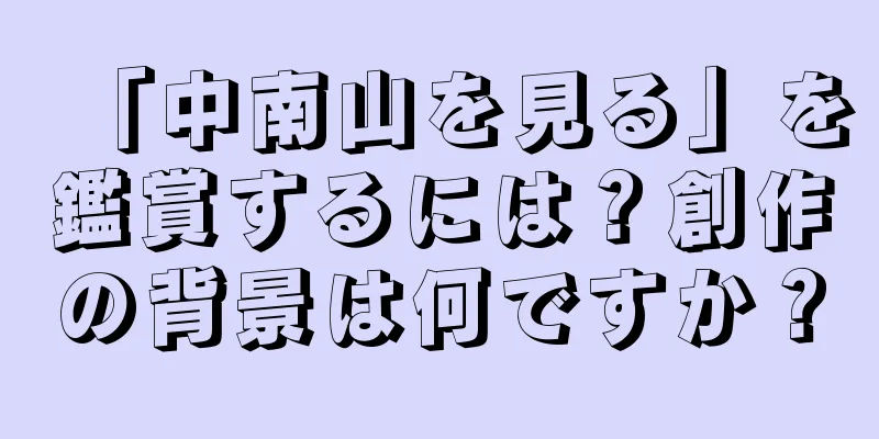 「中南山を見る」を鑑賞するには？創作の背景は何ですか？