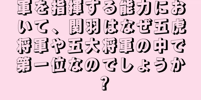 軍を指揮する能力において、関羽はなぜ五虎将軍や五大将軍の中で第一位なのでしょうか？