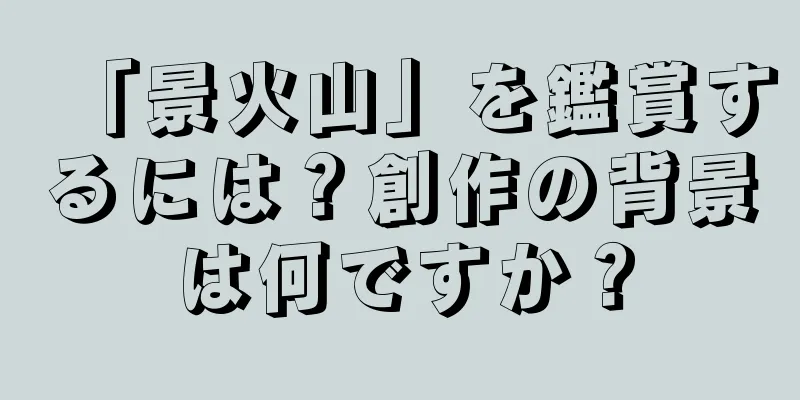 「景火山」を鑑賞するには？創作の背景は何ですか？