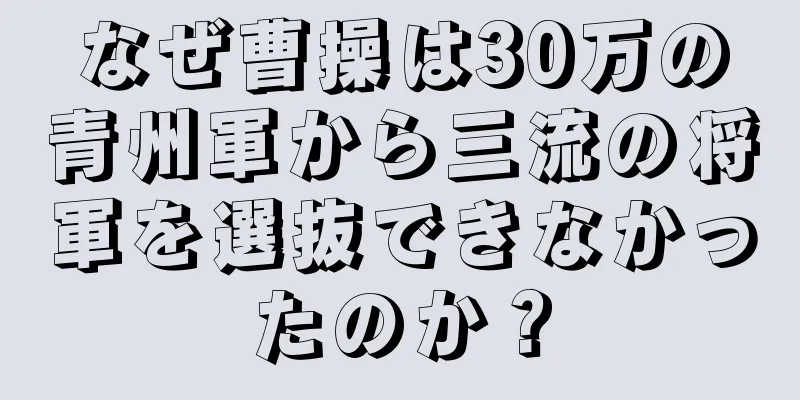 なぜ曹操は30万の青州軍から三流の将軍を選抜できなかったのか？