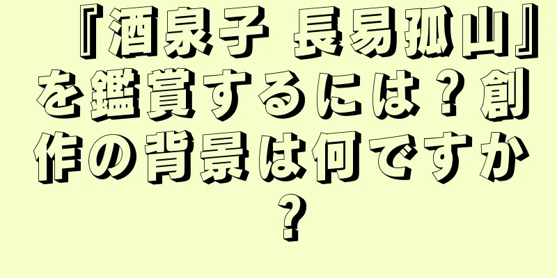 『酒泉子 長易孤山』を鑑賞するには？創作の背景は何ですか？