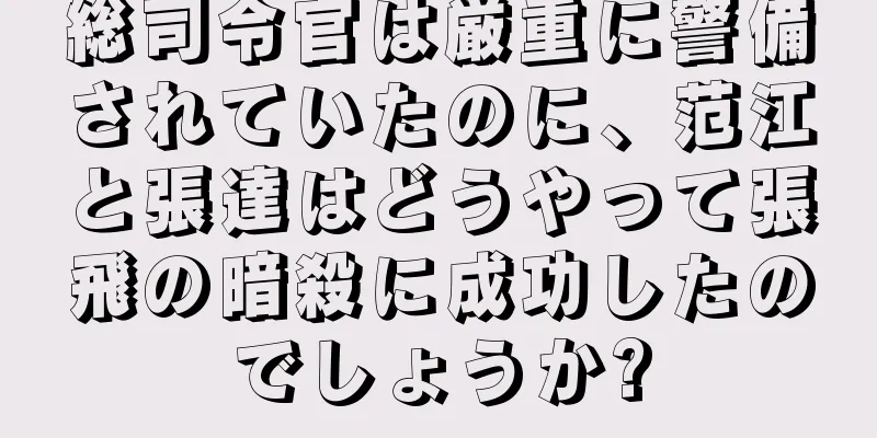 総司令官は厳重に警備されていたのに、范江と張達はどうやって張飛の暗殺に成功したのでしょうか?