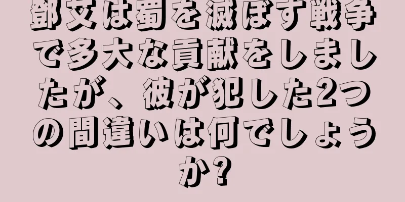 鄧艾は蜀を滅ぼす戦争で多大な貢献をしましたが、彼が犯した2つの間違いは何でしょうか?