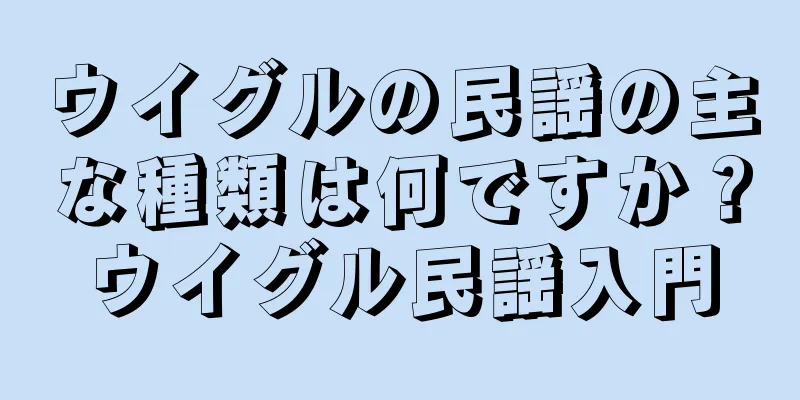 ウイグルの民謡の主な種類は何ですか？ウイグル民謡入門