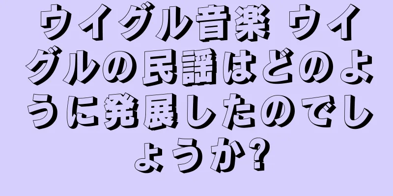 ウイグル音楽 ウイグルの民謡はどのように発展したのでしょうか?