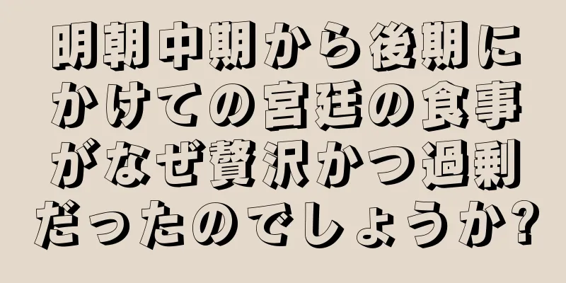 明朝中期から後期にかけての宮廷の食事がなぜ贅沢かつ過剰だったのでしょうか?