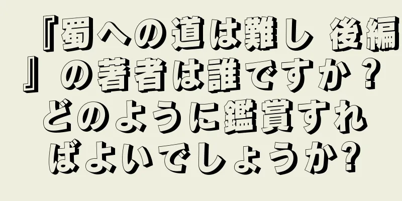 『蜀への道は難し 後編』の著者は誰ですか？どのように鑑賞すればよいでしょうか?