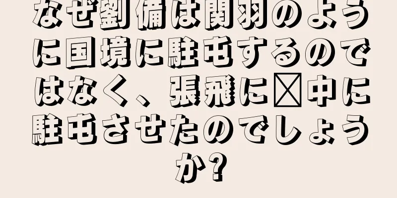 なぜ劉備は関羽のように国境に駐屯するのではなく、張飛に閩中に駐屯させたのでしょうか?