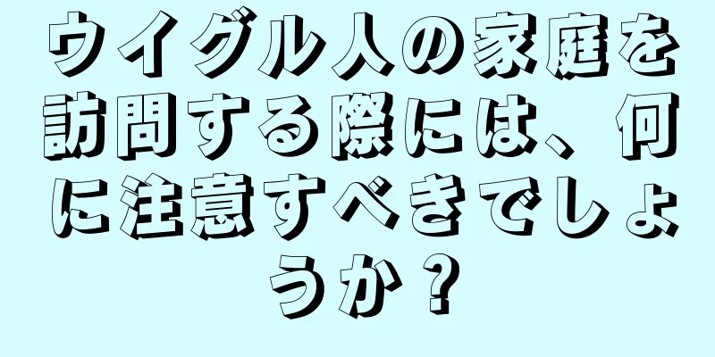 ウイグル人の家庭を訪問する際には、何に注意すべきでしょうか？