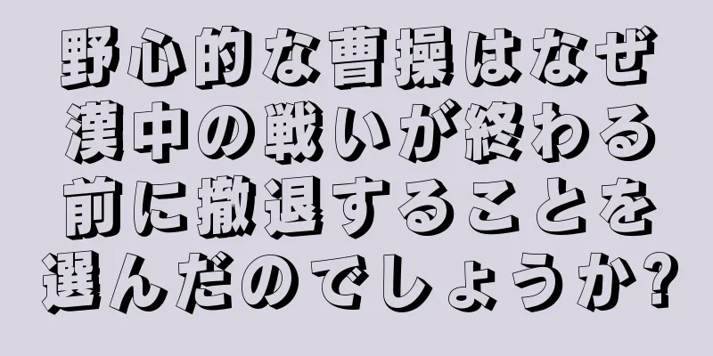野心的な曹操はなぜ漢中の戦いが終わる前に撤退することを選んだのでしょうか?