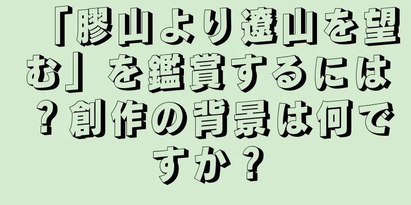 「膠山より遼山を望む」を鑑賞するには？創作の背景は何ですか？