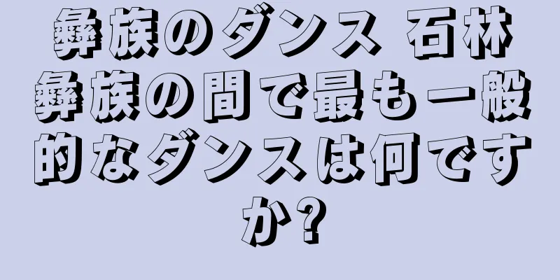 彝族のダンス 石林彝族の間で最も一般的なダンスは何ですか?