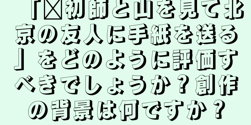 「郝初師と山を見て北京の友人に手紙を送る」をどのように評価すべきでしょうか？創作の背景は何ですか？