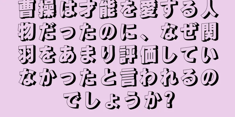 曹操は才能を愛する人物だったのに、なぜ関羽をあまり評価していなかったと言われるのでしょうか?
