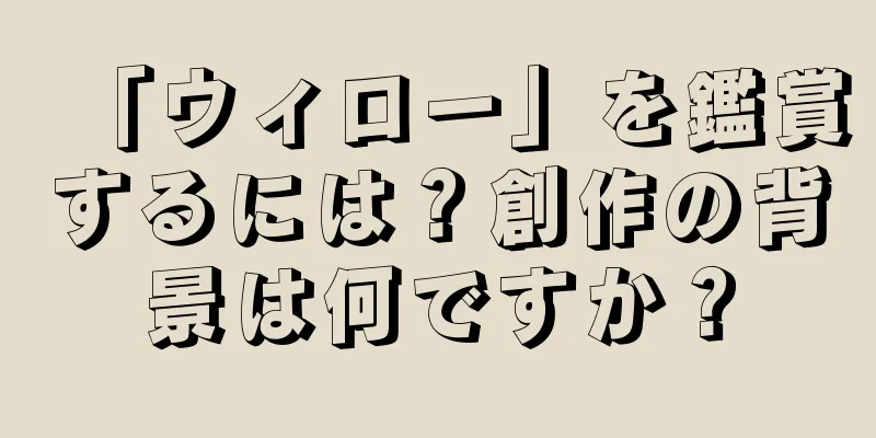 「ウィロー」を鑑賞するには？創作の背景は何ですか？