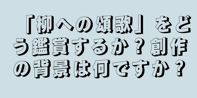 「柳への頌歌」をどう鑑賞するか？創作の背景は何ですか？