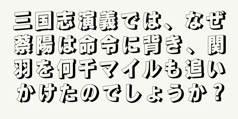 三国志演義では、なぜ蔡陽は命令に背き、関羽を何千マイルも追いかけたのでしょうか？