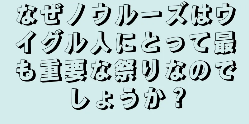 なぜノウルーズはウイグル人にとって最も重要な祭りなのでしょうか？