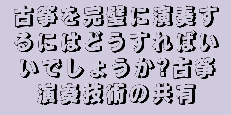古筝を完璧に演奏するにはどうすればいいでしょうか?古筝演奏技術の共有