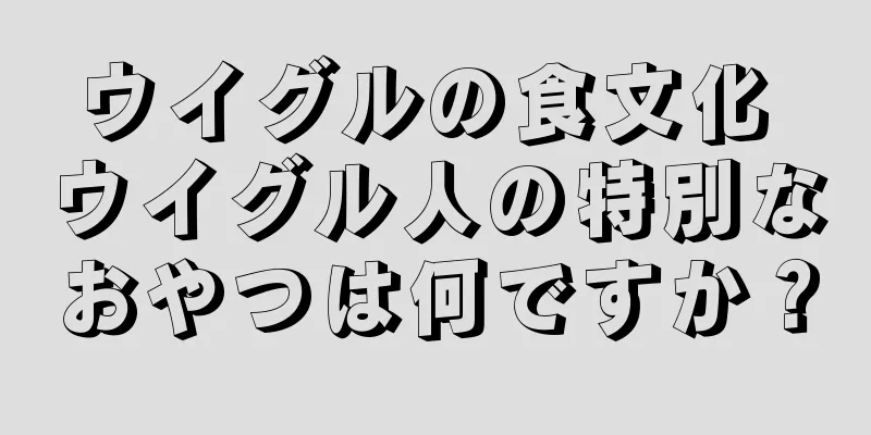 ウイグルの食文化 ウイグル人の特別なおやつは何ですか？