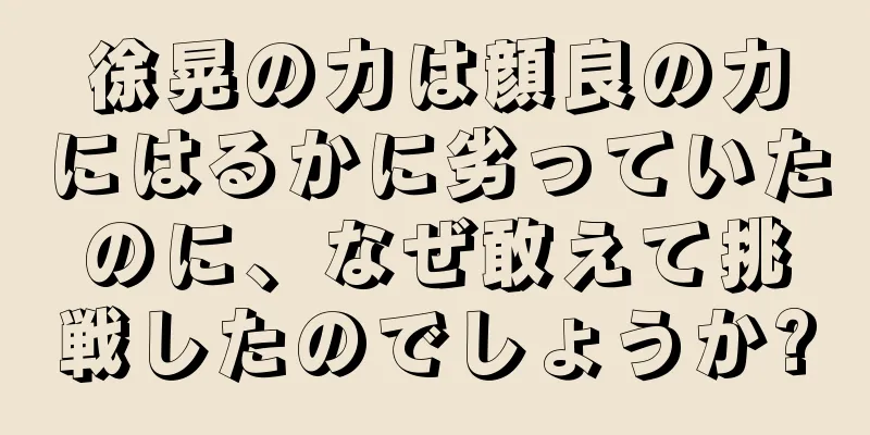徐晃の力は顔良の力にはるかに劣っていたのに、なぜ敢えて挑戦したのでしょうか?
