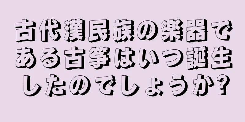 古代漢民族の楽器である古筝はいつ誕生したのでしょうか?