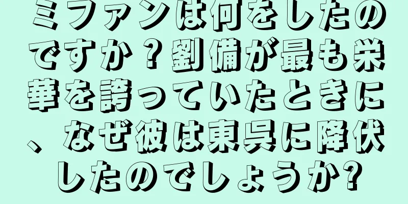 ミファンは何をしたのですか？劉備が最も栄華を誇っていたときに、なぜ彼は東呉に降伏したのでしょうか?