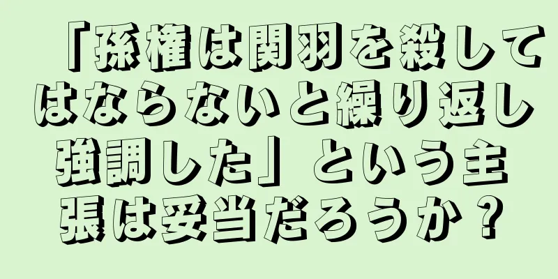 「孫権は関羽を殺してはならないと繰り返し強調した」という主張は妥当だろうか？