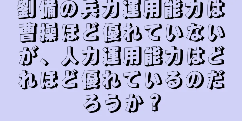 劉備の兵力運用能力は曹操ほど優れていないが、人力運用能力はどれほど優れているのだろうか？